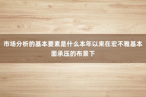 市场分析的基本要素是什么本年以来在宏不雅基本面承压的布景下