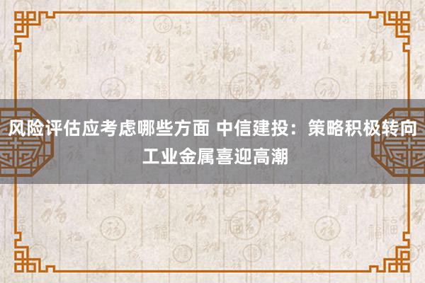 风险评估应考虑哪些方面 中信建投：策略积极转向 工业金属喜迎高潮