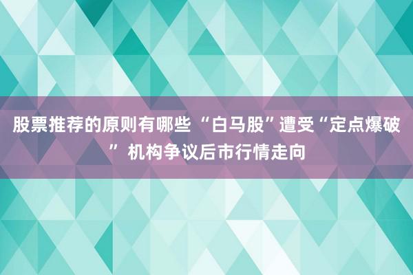 股票推荐的原则有哪些 “白马股”遭受“定点爆破” 机构争议后市行情走向