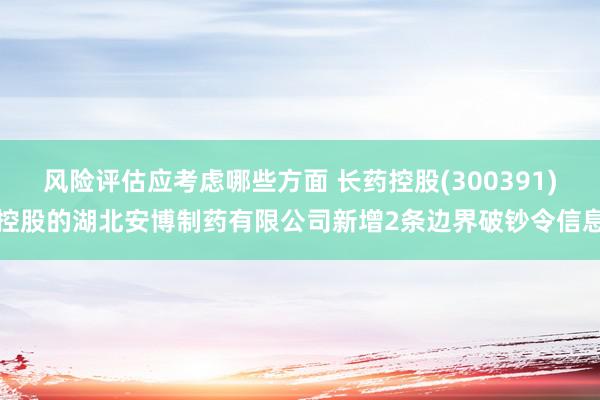 风险评估应考虑哪些方面 长药控股(300391)控股的湖北安博制药有限公司新增2条边界破钞令信息