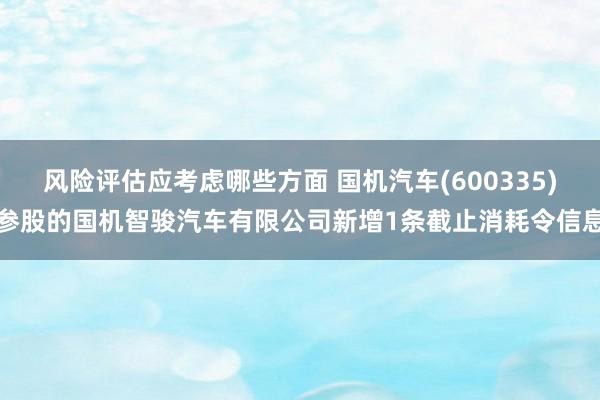 风险评估应考虑哪些方面 国机汽车(600335)参股的国机智骏汽车有限公司新增1条截止消耗令信息