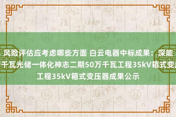 风险评估应考虑哪些方面 白云电器中标成果：深能疏勒县200万千瓦光储一体化神志二期50万千瓦工程35kV箱式变压器成果公示