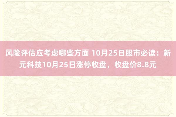 风险评估应考虑哪些方面 10月25日股市必读：新元科技10月25日涨停收盘，收盘价8.8元