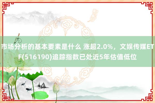 市场分析的基本要素是什么 涨超2.0%，文娱传媒ETF(516190)追踪指数已处近5年估值低位