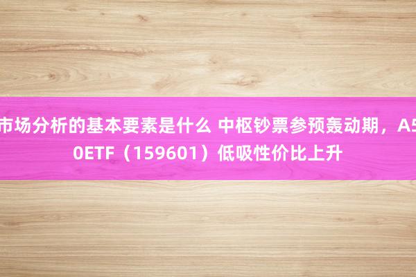 市场分析的基本要素是什么 中枢钞票参预轰动期，A50ETF（159601）低吸性价比上升