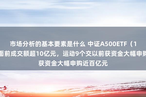 市场分析的基本要素是什么 中证A500ETF（159338）面前成交额超10亿元，运动9个交以前获资金大幅申购近百亿元