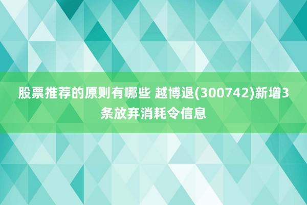 股票推荐的原则有哪些 越博退(300742)新增3条放弃消耗令信息