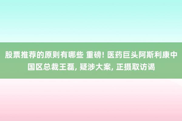 股票推荐的原则有哪些 重磅! 医药巨头阿斯利康中国区总裁王磊, 疑涉大案, 正摄取访谒