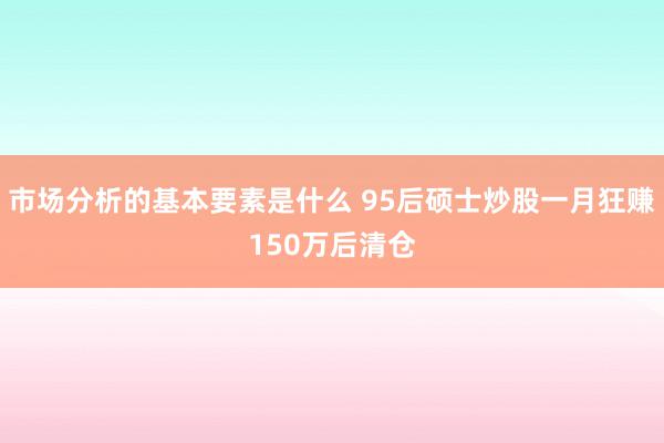 市场分析的基本要素是什么 95后硕士炒股一月狂赚150万后清仓