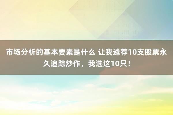 市场分析的基本要素是什么 让我遴荐10支股票永久追踪炒作，我选这10只！