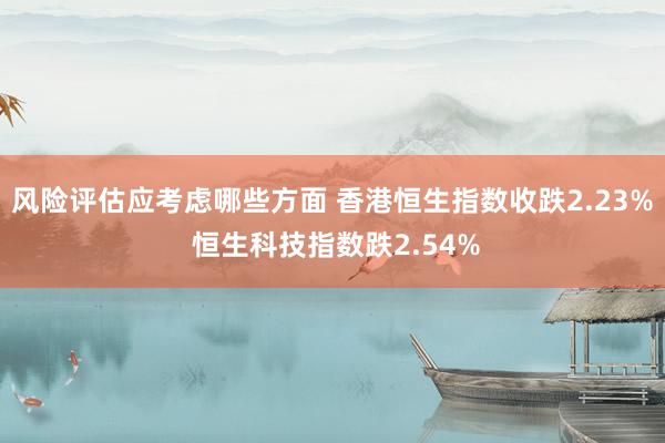 风险评估应考虑哪些方面 香港恒生指数收跌2.23% 恒生科技指数跌2.54%