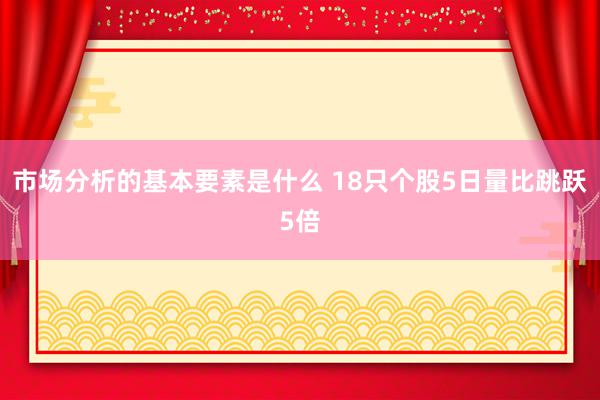 市场分析的基本要素是什么 18只个股5日量比跳跃5倍