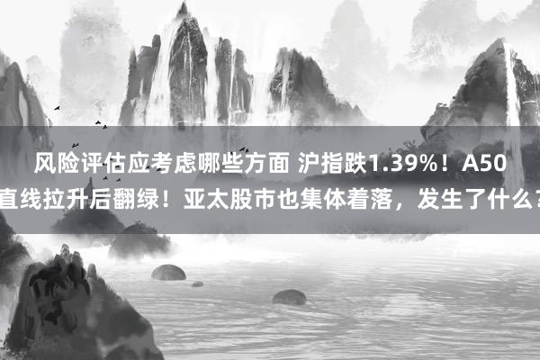 风险评估应考虑哪些方面 沪指跌1.39%！A50直线拉升后翻绿！亚太股市也集体着落，发生了什么？