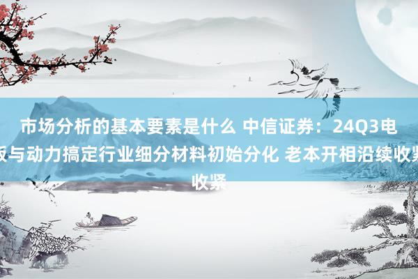 市场分析的基本要素是什么 中信证券：24Q3电板与动力搞定行业细分材料初始分化 老本开相沿续收紧