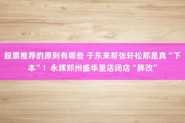 股票推荐的原则有哪些 于东来帮张轩松那是真“下本”！永辉郑州盛华里店闭店“胖改”