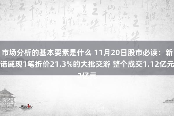 市场分析的基本要素是什么 11月20日股市必读：新诺威现1笔折价21.3%的大批交游 整个成交1.12亿元