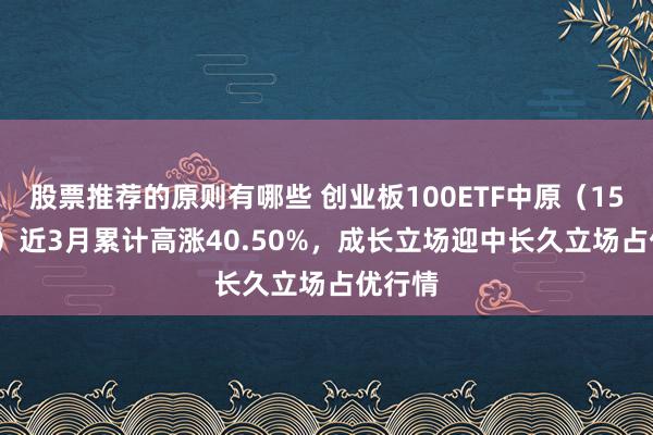 股票推荐的原则有哪些 创业板100ETF中原（159957）近3月累计高涨40.50%，成长立场迎中长久立场占优行情