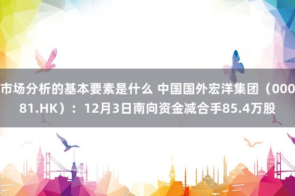 市场分析的基本要素是什么 中国国外宏洋集团（00081.HK）：12月3日南向资金减合手85.4万股