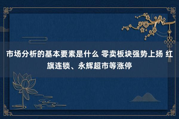 市场分析的基本要素是什么 零卖板块强势上扬 红旗连锁、永辉超市等涨停