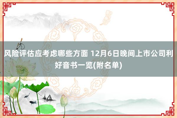 风险评估应考虑哪些方面 12月6日晚间上市公司利好音书一览(附名单)