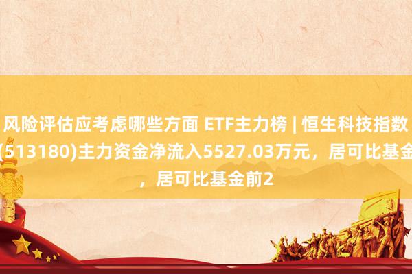 风险评估应考虑哪些方面 ETF主力榜 | 恒生科技指数ETF(513180)主力资金净流入5527.03万元，居可比基金前2