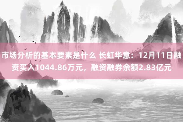 市场分析的基本要素是什么 长虹华意：12月11日融资买入1044.86万元，融资融券余额2.83亿元