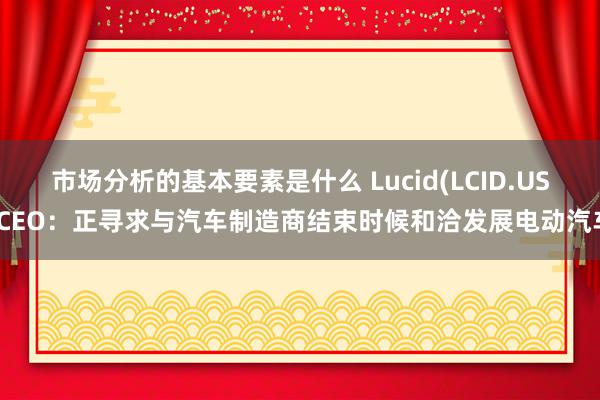 市场分析的基本要素是什么 Lucid(LCID.US)CEO：正寻求与汽车制造商结束时候和洽发展电动汽车