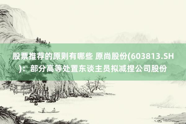 股票推荐的原则有哪些 原尚股份(603813.SH)：部分高等处置东谈主员拟减捏公司股份