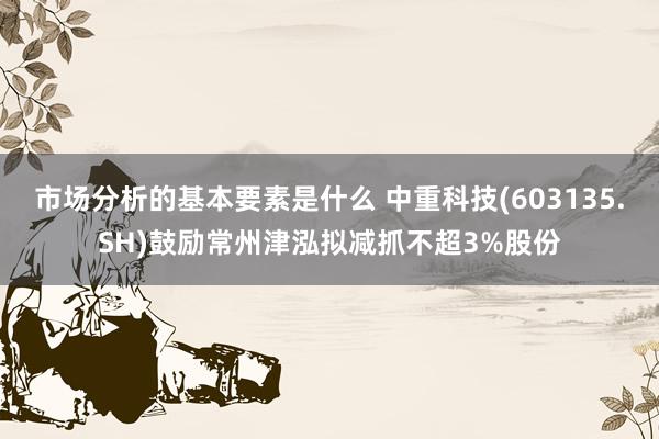 市场分析的基本要素是什么 中重科技(603135.SH)鼓励常州津泓拟减抓不超3%股份