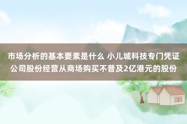 市场分析的基本要素是什么 小儿城科技专门凭证公司股份经营从商场购买不普及2亿港元的股份