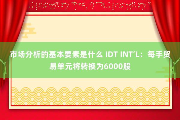 市场分析的基本要素是什么 IDT INT‘L：每手贸易单元将转换为6000股