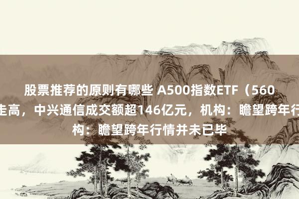 股票推荐的原则有哪些 A500指数ETF（560610）小幅走高，中兴通信成交额超146亿元，机构：瞻望跨年行情并未已毕