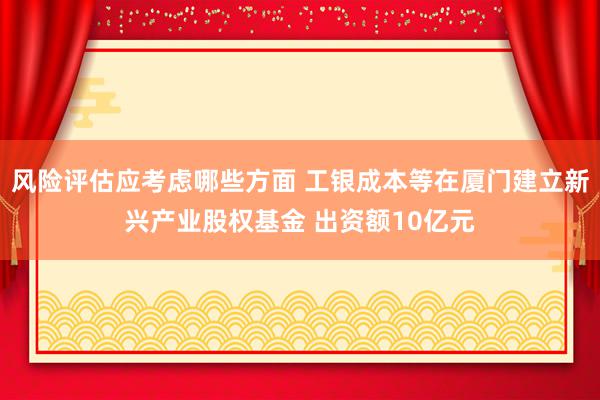 风险评估应考虑哪些方面 工银成本等在厦门建立新兴产业股权基金 出资额10亿元