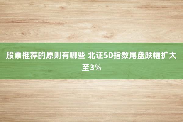 股票推荐的原则有哪些 北证50指数尾盘跌幅扩大至3%