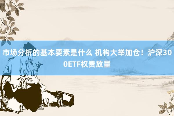 市场分析的基本要素是什么 机构大举加仓！沪深300ETF权贵放量