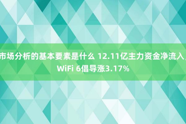 市场分析的基本要素是什么 12.11亿主力资金净流入，WiFi 6倡导涨3.17%