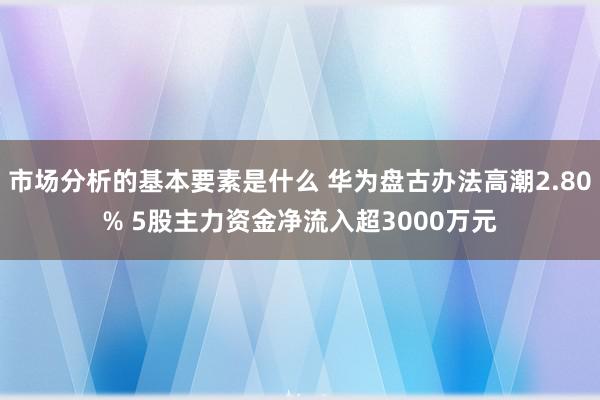 市场分析的基本要素是什么 华为盘古办法高潮2.80% 5股主力资金净流入超3000万元