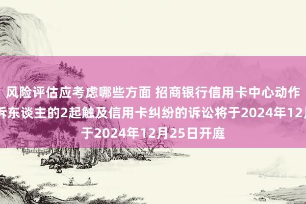 风险评估应考虑哪些方面 招商银行信用卡中心动作被告/被上诉东谈主的2起触及信用卡纠纷的诉讼将于2024年12月25日开庭