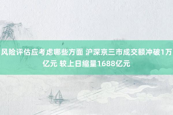 风险评估应考虑哪些方面 沪深京三市成交额冲破1万亿元 较上日缩量1688亿元