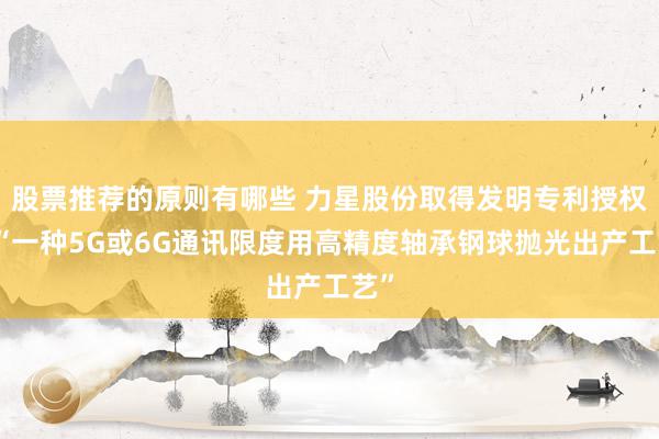 股票推荐的原则有哪些 力星股份取得发明专利授权：“一种5G或6G通讯限度用高精度轴承钢球抛光出产工艺”