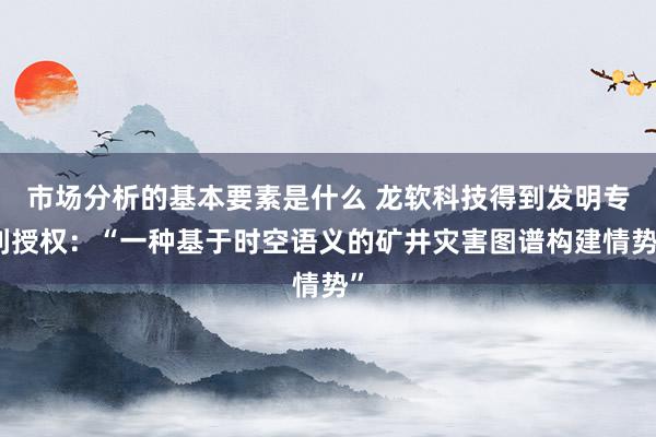 市场分析的基本要素是什么 龙软科技得到发明专利授权：“一种基于时空语义的矿井灾害图谱构建情势”