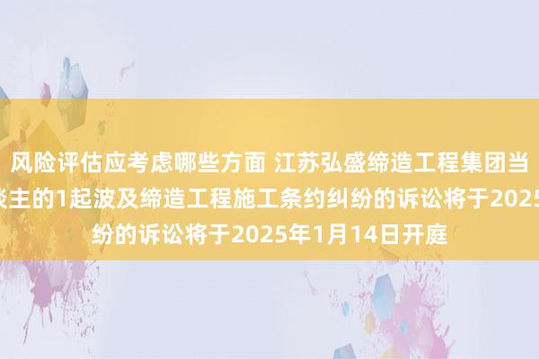 风险评估应考虑哪些方面 江苏弘盛缔造工程集团当作原告/上诉东谈主的1起波及缔造工程施工条约纠纷的诉讼将于2025年1月14日开庭