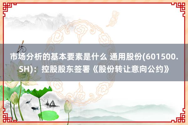 市场分析的基本要素是什么 通用股份(601500.SH)：控股股东签署《股份转让意向公约》