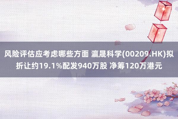 风险评估应考虑哪些方面 瀛晟科学(00209.HK)拟折让约19.1%配发940万股 净筹120万港元