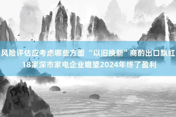 风险评估应考虑哪些方面 “以旧换新”商酌出口飘红 18家深市家电企业瞻望2024年终了盈利