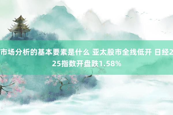 市场分析的基本要素是什么 亚太股市全线低开 日经225指数开盘跌1.58%