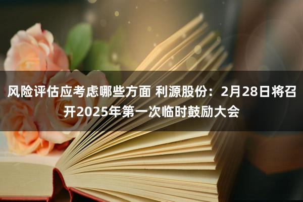 风险评估应考虑哪些方面 利源股份：2月28日将召开2025年第一次临时鼓励大会