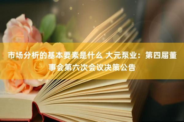 市场分析的基本要素是什么 大元泵业：第四届董事会第六次会议决策公告