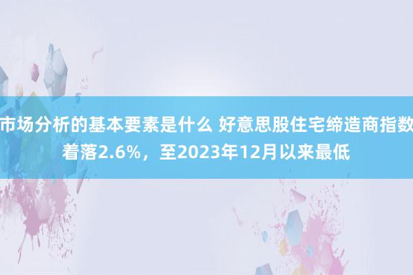 市场分析的基本要素是什么 好意思股住宅缔造商指数着落2.6%，至2023年12月以来最低