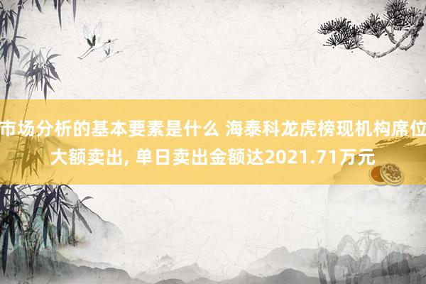 市场分析的基本要素是什么 海泰科龙虎榜现机构席位大额卖出, 单日卖出金额达2021.71万元